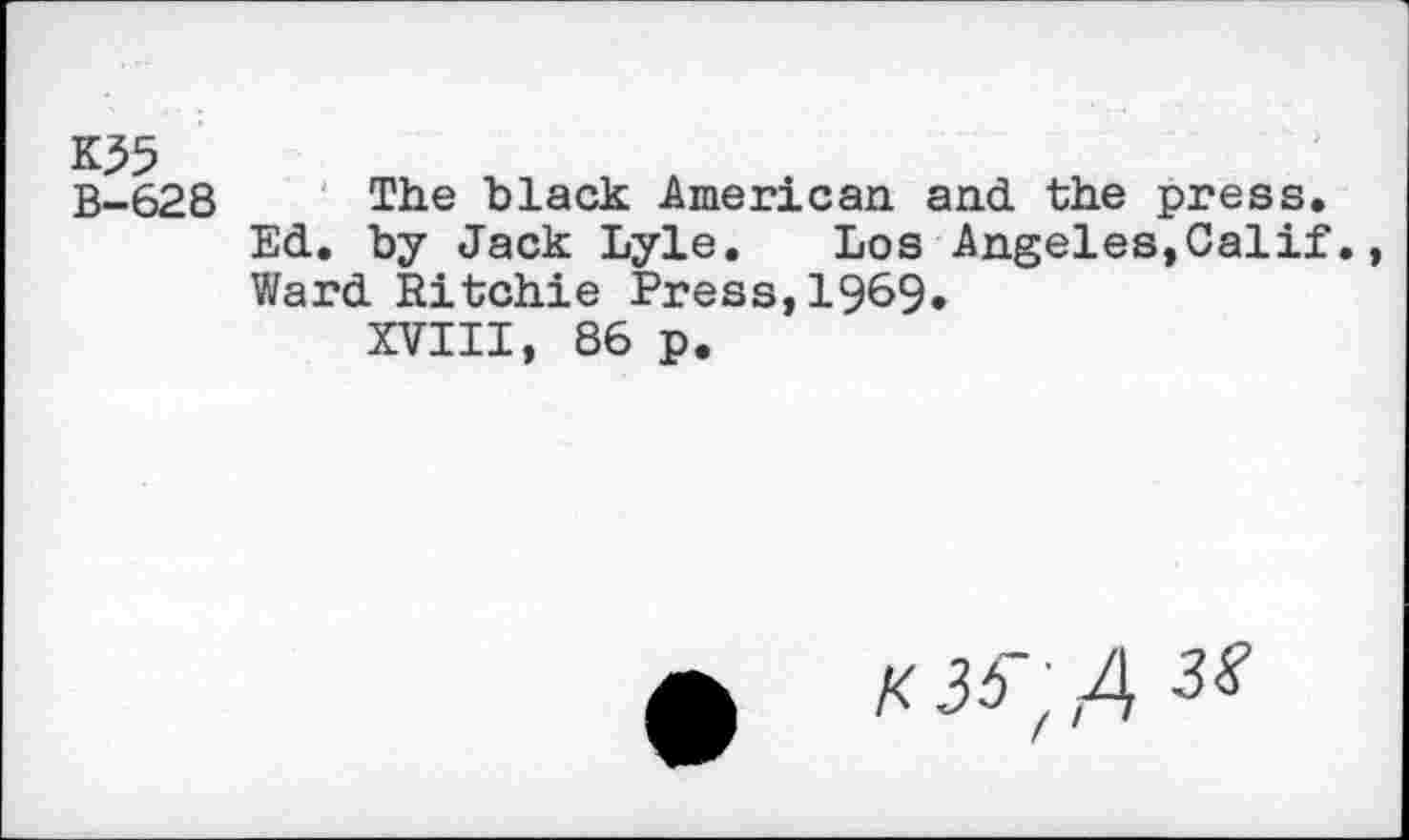 ﻿K35
B-628
The black American and the press. Ed. by Jack Lyle. Los Angeles,Calif. Ward Ritchie Press,1969.
XVIII, 86 p.